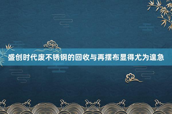 盛创时代废不锈钢的回收与再摆布显得尤为遑急