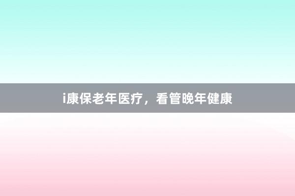 i康保老年医疗,看管晚年健康